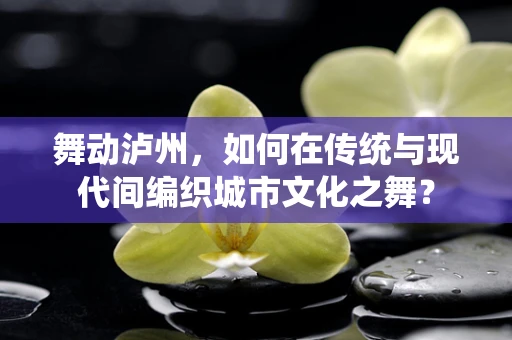舞动泸州，如何在传统与现代间编织城市文化之舞？