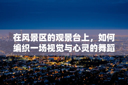 在风景区的观景台上，如何编织一场视觉与心灵的舞蹈盛宴？