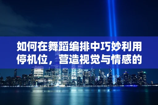 如何在舞蹈编排中巧妙利用停机位，营造视觉与情感的双重震撼？