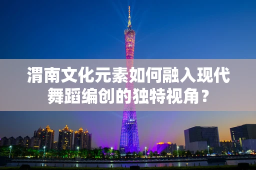 渭南文化元素如何融入现代舞蹈编创的独特视角？