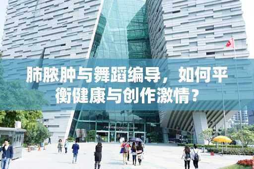 肺脓肿与舞蹈编导，如何平衡健康与创作激情？