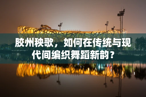 胶州秧歌，如何在传统与现代间编织舞蹈新韵？