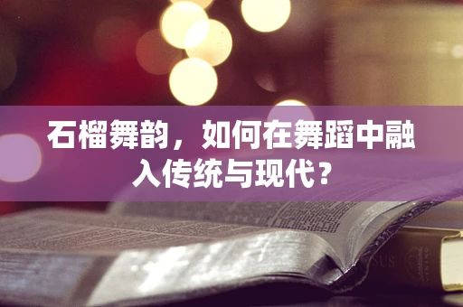 石榴舞韵，如何在舞蹈中融入传统与现代？