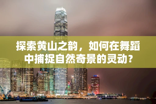 探索黄山之韵，如何在舞蹈中捕捉自然奇景的灵动？