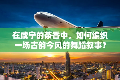 在咸宁的茶香中，如何编织一场古韵今风的舞蹈叙事？