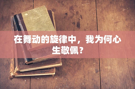 在舞动的旋律中，我为何心生敬佩？