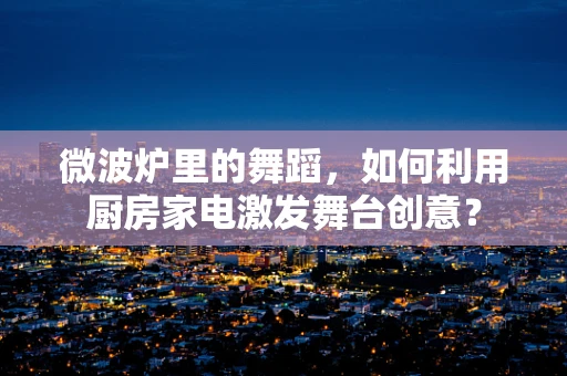 微波炉里的舞蹈，如何利用厨房家电激发舞台创意？