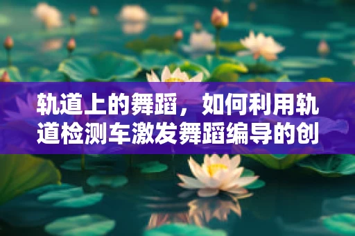 轨道上的舞蹈，如何利用轨道检测车激发舞蹈编导的创意灵感？