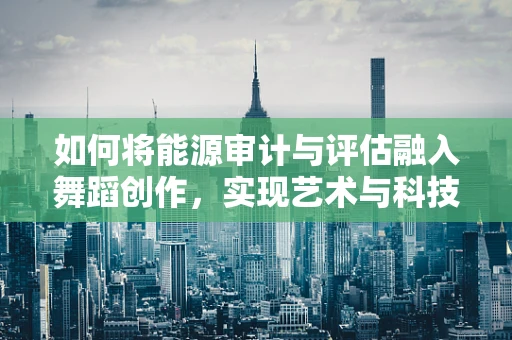 如何将能源审计与评估融入舞蹈创作，实现艺术与科技的完美结合？