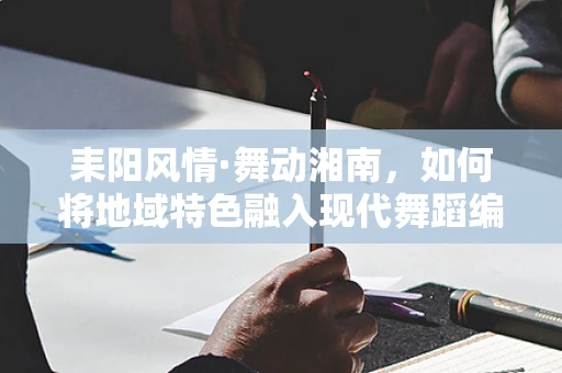 耒阳风情·舞动湘南，如何将地域特色融入现代舞蹈编排中？