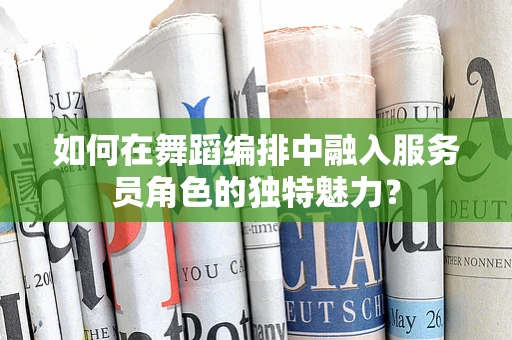 如何在舞蹈编排中融入服务员角色的独特魅力？