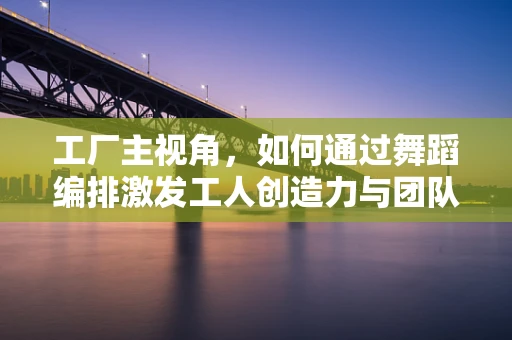工厂主视角，如何通过舞蹈编排激发工人创造力与团队协作？