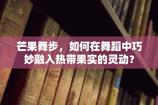 芒果舞步，如何在舞蹈中巧妙融入热带果实的灵动？