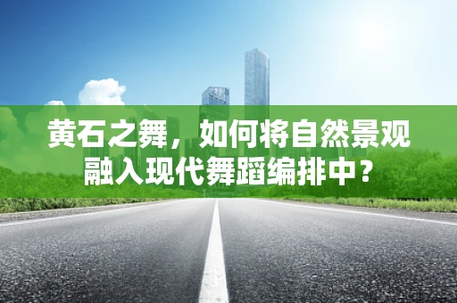 黄石之舞，如何将自然景观融入现代舞蹈编排中？