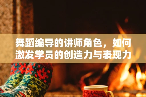 舞蹈编导的讲师角色，如何激发学员的创造力与表现力？