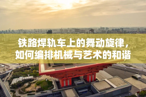 铁路焊轨车上的舞动旋律，如何编排机械与艺术的和谐之舞？
