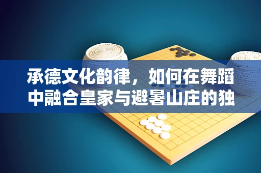 承德文化韵律，如何在舞蹈中融合皇家与避暑山庄的独特风情？