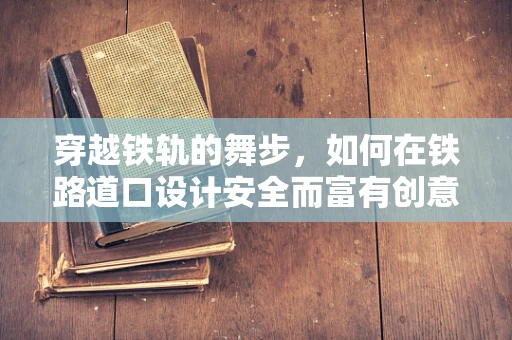 穿越铁轨的舞步，如何在铁路道口设计安全而富有创意的舞蹈场景？