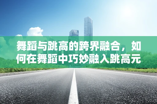 舞蹈与跳高的跨界融合，如何在舞蹈中巧妙融入跳高元素？