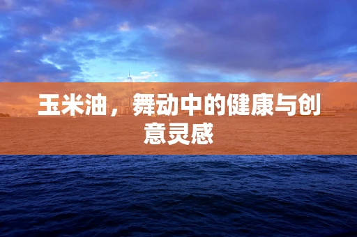 玉米油，舞动中的健康与创意灵感