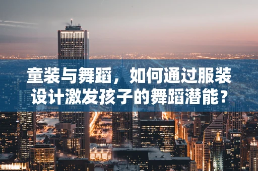 童装与舞蹈，如何通过服装设计激发孩子的舞蹈潜能？