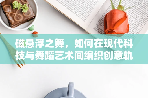 磁悬浮之舞，如何在现代科技与舞蹈艺术间编织创意轨迹？