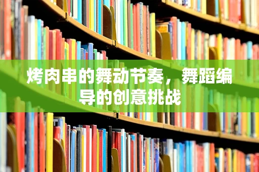 烤肉串的舞动节奏，舞蹈编导的创意挑战