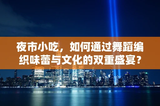 夜市小吃，如何通过舞蹈编织味蕾与文化的双重盛宴？