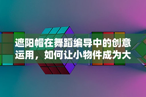 遮阳帽在舞蹈编导中的创意运用，如何让小物件成为大亮点？