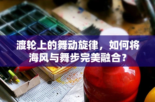 渡轮上的舞动旋律，如何将海风与舞步完美融合？