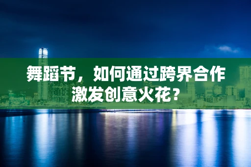舞蹈节，如何通过跨界合作激发创意火花？