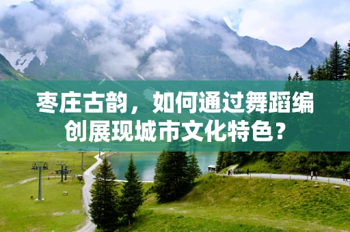 枣庄古韵，如何通过舞蹈编创展现城市文化特色？