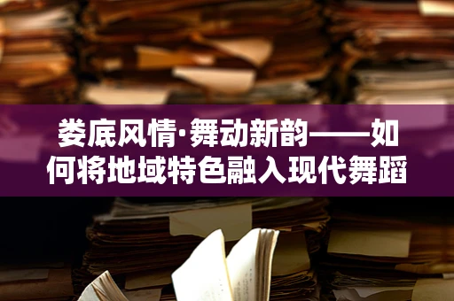 娄底风情·舞动新韵——如何将地域特色融入现代舞蹈编排中？