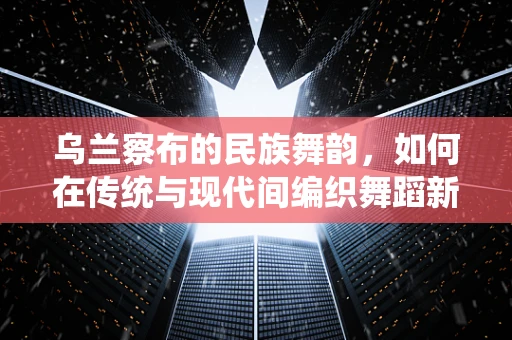 乌兰察布的民族舞韵，如何在传统与现代间编织舞蹈新篇章？
