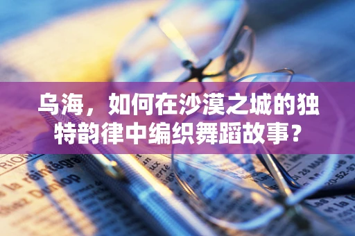 乌海，如何在沙漠之城的独特韵律中编织舞蹈故事？