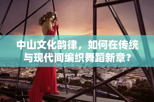 中山文化韵律，如何在传统与现代间编织舞蹈新章？