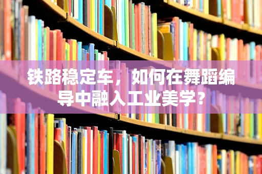 铁路稳定车，如何在舞蹈编导中融入工业美学？