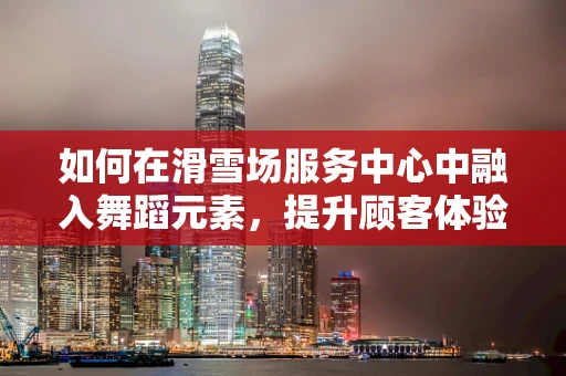 如何在滑雪场服务中心中融入舞蹈元素，提升顾客体验？