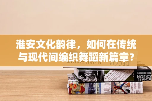 淮安文化韵律，如何在传统与现代间编织舞蹈新篇章？