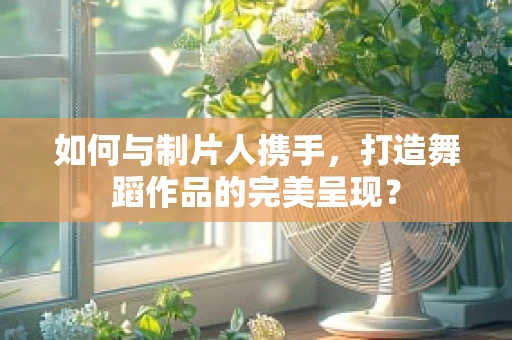 如何与制片人携手，打造舞蹈作品的完美呈现？