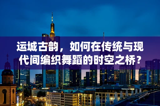 运城古韵，如何在传统与现代间编织舞蹈的时空之桥？