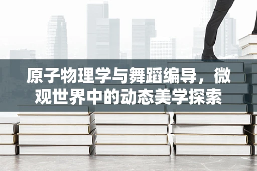 原子物理学与舞蹈编导，微观世界中的动态美学探索