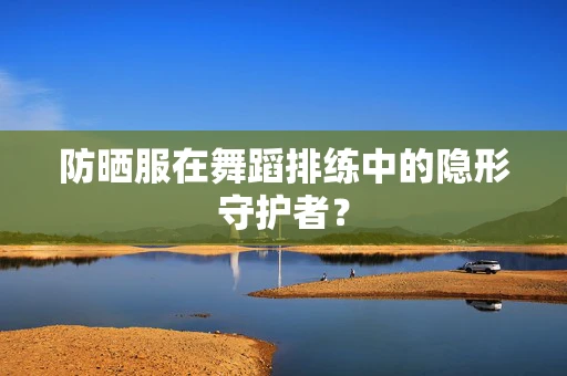 防晒服在舞蹈排练中的隐形守护者？