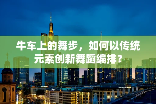 牛车上的舞步，如何以传统元素创新舞蹈编排？