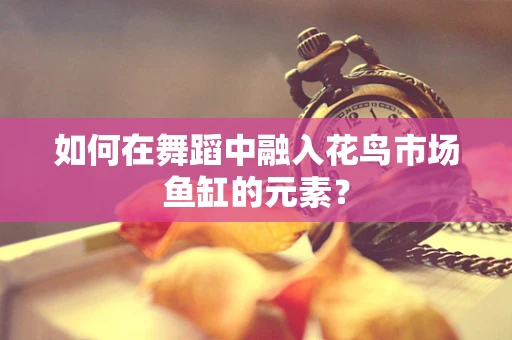 如何在舞蹈中融入花鸟市场鱼缸的元素？
