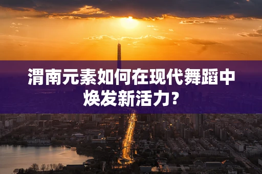渭南元素如何在现代舞蹈中焕发新活力？