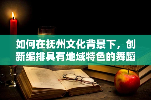 如何在抚州文化背景下，创新编排具有地域特色的舞蹈？