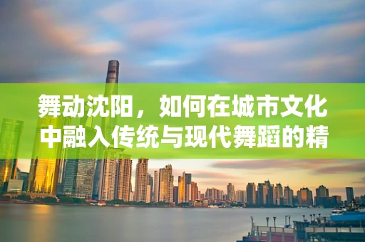 舞动沈阳，如何在城市文化中融入传统与现代舞蹈的精髓？