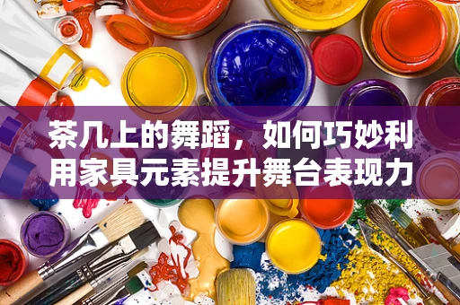 茶几上的舞蹈，如何巧妙利用家具元素提升舞台表现力？