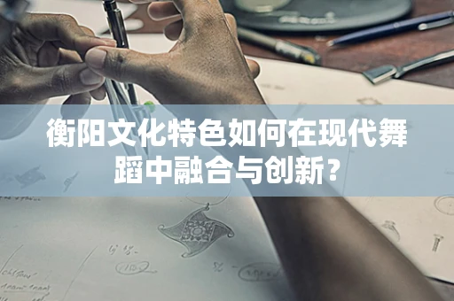 衡阳文化特色如何在现代舞蹈中融合与创新？